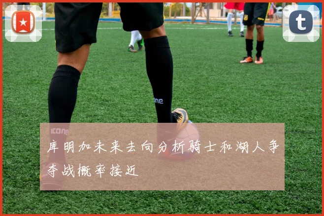 库明加未来去向分析骑士和湖人争夺战概率接近