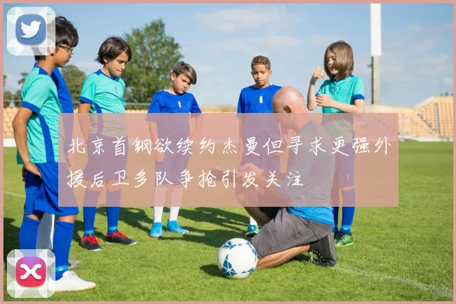 北京首钢欲续约杰曼但寻求更强外援后卫多队争抢引发关注