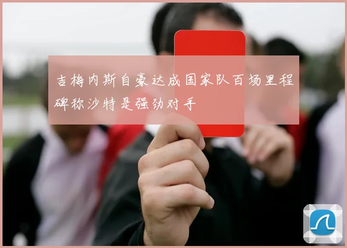 吉梅内斯自豪达成国家队百场里程碑称沙特是强劲对手