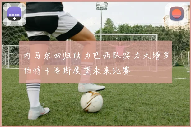 内马尔回归助力巴西队实力大增罗伯特卡洛斯展望未来比赛