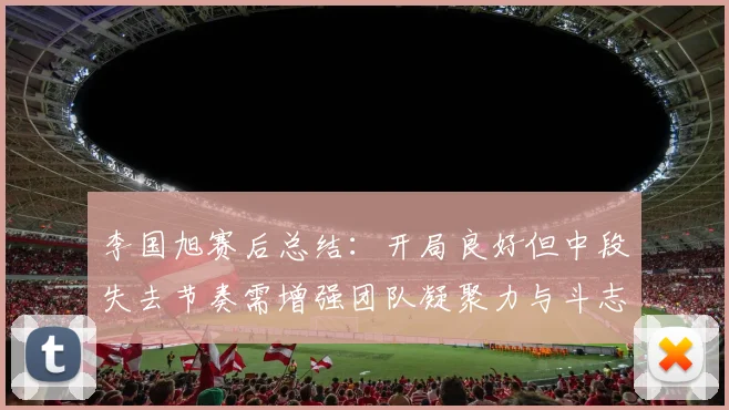 李国旭赛后总结：开局良好但中段失去节奏需增强团队凝聚力与斗志