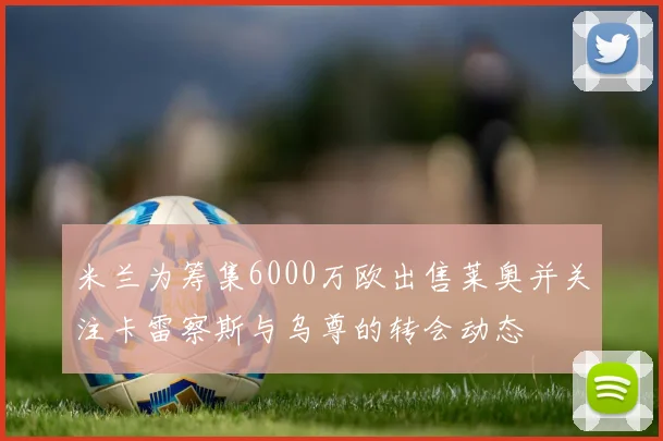 米兰为筹集6000万欧出售莱奥并关注卡雷察斯与乌尊的转会动态
