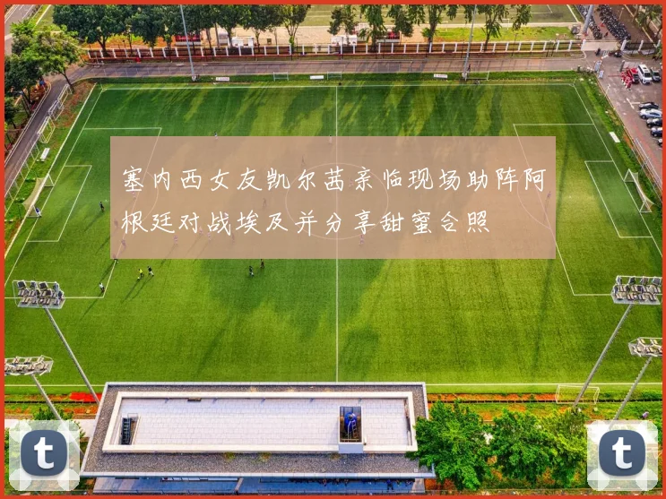 塞内西女友凯尔茜亲临现场助阵阿根廷对战埃及并分享甜蜜合照