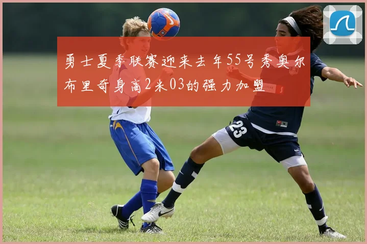 勇士夏季联赛迎来去年55号秀奥尔布里奇身高2米03的强力加盟